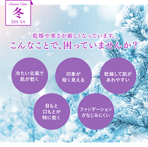 Season Care 冬 12月-1月　乾燥や寒さが厳しくなっています。こんなことで、困っていませんか？　冷たい北風で肌が乾く　印象が暗く見える　乾燥して肌があれやすい　目もと口もとが特に乾く　ファンデーションなじみにくい