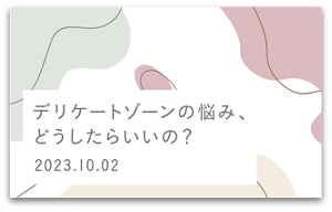 デリケートゾーンの悩み、どうしたらいいの？　2023.10.02