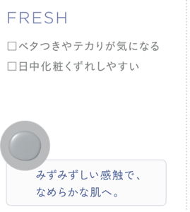 FRESH ・ベタつきやテカリが気になる ・日中化粧くずれしやすい みずみずしい感触で、なめらかな肌へ。