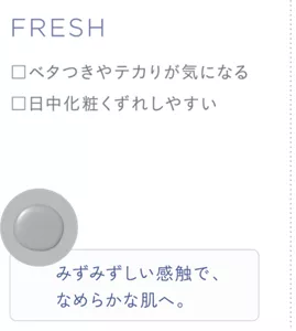 FRESH ・ベタつきやテカリが気になる ・日中化粧くずれしやすい みずみずしい感触で、なめらかな肌へ。