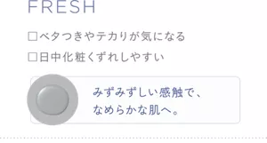 FRESH ・ベタつきやテカリが気になる ・日中化粧くずれしやすい みずみずしい感触で、なめらかな肌へ。