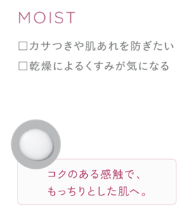 MOIST ・カサつきや肌あれを防ぎたい ・乾燥によるくすみが気になる コクのある感触で、もっちりとした肌へ。