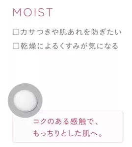 MOIST ・カサつきや肌あれを防ぎたい ・乾燥によるくすみが気になる コクのある感触で、もっちりとした肌へ。