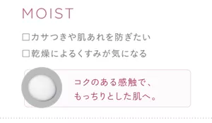 MOIST ・カサつきや肌あれを防ぎたい ・乾燥によるくすみが気になる コクのある感触で、もっちりとした肌へ。