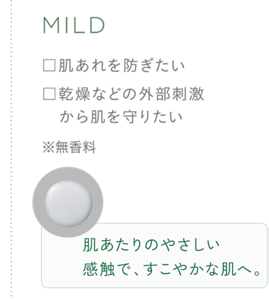 MILD ・肌あれを防ぎたい ・乾燥などの外部刺激から肌を守りたい ※無香料 肌たりのやさしい感触で、すこやかな肌へ。