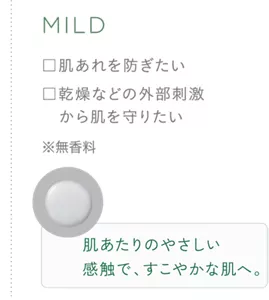 MILD ・肌あれを防ぎたい ・乾燥などの外部刺激から肌を守りたい ※無香料 肌たりのやさしい感触で、すこやかな肌へ。