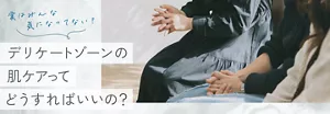 実はみんな気になってない？デリケートゾーンの肌ケアってどうすればいいの？