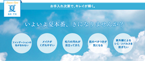 夏　6月-7月　お手入れ次第で、キレイが輝く。いよいよ夏本番、きになりませんか？　ファンデーションの色が合わない　メイクがくずれやすい　毛穴の汚れが目立ってきた　肌のベタつきが気になる　紫外線によるシミ・ソバカスを防ぎたい