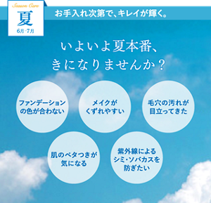 夏　6月-7月　お手入れ次第で、キレイが輝く。いよいよ夏本番、きになりませんか？　ファンデーションの色が合わない　メイクがくずれやすい　毛穴の汚れが目立ってきた　肌のベタつきが気になる　紫外線によるシミ・ソバカスを防ぎたい