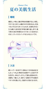 夏の美肌生活　睡眠　寝苦しい時は、腹式呼吸を意識すると入眠しやすくなります。お腹の中の空気を出し切るつもりで口からゆっくりと吐き、全部吐ききったら鼻から息を吸う呼吸を繰り返します。吸う時の2倍の時間をかけてゆっくり息を吐くのが、リラックススイッチを入れるコツです。　入浴　朝シャワーを浴びて、効率よく1日を始めませんか。いつもより熱めのお湯をサッと浴びて汗を流すと、体もすっきりして頭も目覚めます。洗顔も一緒にして、寝ている間の汗や皮脂のベタつきを落とすと、化粧のりが良くなります。