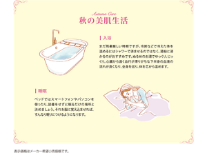 秋の美肌生活 入浴：まだ残暑厳しい時期ですが、冷房などで冷えた体を温めるにはシャワーで済ませるのではなく、湯船に浸かるのがおすすめです。ぬるめのお湯でゆっくり、じっくり。心臓から遠く血行が滞りがちな下半身の血液の流れが良くなり、全身を巡り、体を心から温めます。 睡眠：ベッドではスマートフォンやパソコンを使ったり、読書をせずに眠るだけの場所と決めましょう。それを脳に覚え込ませれば、すんなり眠りにつけるようになります。 表示価格はメーカー希望小売価格です。