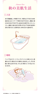 秋の美肌生活 入浴：まだ残暑厳しい時期ですが、冷房などで冷えた体を温めるにはシャワーで済ませるのではなく、湯船に浸かるのがおすすめです。ぬるめのお湯でゆっくり、じっくり。心臓から遠く血行が滞りがちな下半身の血液の流れが良くなり、全身を巡り、体を心から温めます。 睡眠：ベッドではスマートフォンやパソコンを使ったり、読書をせずに眠るだけの場所と決めましょう。それを脳に覚え込ませれば、すんなり眠りにつけるようになります。 表示価格はメーカー希望小売価格です。