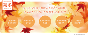初冬 10月-11月 少しずつ気温と湿度がさがるこの時期。こんなこと気になりませんか？ 化粧水がなじみにくい なめらかさが足りない 肌がくすんで※1見える 肌がカサつき乾きがち メイクののりが悪い ※1古い角質によるくすみ
