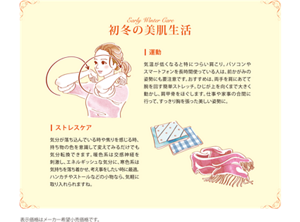 初冬の美肌生活 運動：気温が低くなると特につらい肩こり。パソコンやスマートフォンを長時間使っている人は、前かがみの姿勢にも要注意です。おすすめは、両手を肩にあてて腕を回す簡単ストレッチ。ひじが上を向くまで大きく動かし、肩甲骨をほぐします。仕事や家事の合間に行って、すっきり胸を張った美しい姿勢に。 ストレスケア：気分が落ち込んでいる時や焦りを感じる時、持ち物の色を意識して変えてみるだけでも気分転換できます。暖色系には交感神経を刺激し、エネルギッシュな気分に、寒色系は気持ちを落ち着かせ、考え事をしたい時に最適。ハンカチやストールなどの小物なら、気軽に取り入れられますね。 表示価格はメーカー希望小売価格です。