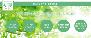 Season Care 初夏 4月5月 念入りなケアで、夏を迎える。 紫外線量も気温も上がり、気になりませんか？ 「ニキビができやすい」「メイクがくずれやすい」「日やけしやすい」「紫外線の影響を受けやすい」「朝起きたとき、肌のベタつきが気になる」
