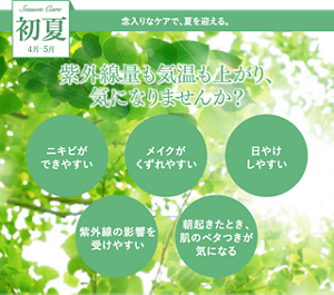 Season Care 初夏 4月5月 念入りなケアで、夏を迎える。 紫外線量も気温も上がり、気になりませんか？ 「ニキビができやすい」「メイクがくずれやすい」「日やけしやすい」「紫外線の影響を受けやすい」「朝起きたとき、肌のベタつきが気になる」