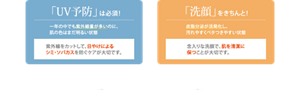 今から「UV予防」を！いよいよ1年のうちで紫外線量が最も多い時期に突入。顔もボディもUV予防して、うっかり日やけに気をつけましょう。 夏は「洗顔」が美肌のカギ！夏に向かって気温、湿度も高くなり、皮脂分泌が活発に。過剰な皮脂を洗顔で取り除き、ベタつきやニキビを防ぎましょう。
