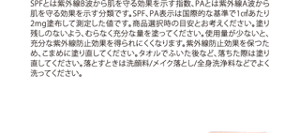 SPFとは紫外線B波から肌を守る効果を示す指数、PAとは紫外線A波から肌を守る効果を示す分類です。SPF、PA表示は国際的な基準で1㎠あたり2mg塗布して測定した値です。商品選択時の目安とお考えください。塗り残しのないよう、むらなく充分な量を塗ってください。使用量が少ないと、充分な紫外線防止効果を得られにくくなります。紫外線防止効果を保つため、こまめに塗り直してください。タオルでふいた後など、落ちた際は塗り直してください。落とすときは洗顔料/メイク落とし/全身洗浄料などでよく洗ってください。