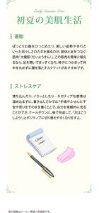 初夏の美肌生活　・運動　すがすがしい風を感じて運動したくなるシーズンです。気負わず、いつもより少し多く歩くよう心がけてみましょう。お買い物を1店で済ませずに2～3店回ったり、気になっていた遠い店へ行ってみたり。今より1000歩多く歩くことを目標に初夏のウォーキングを楽しんで。　・ストレスケア　予定を詰め込み過ぎてストレスを溜めていませんか。何もしない時間を意識してつくり、楽しんでみましょう。考え事をせず、じっくりと肌のお手入れをしてみるのも素敵です。化粧品の色や香り、感触などに集中しながらゆったりした気持ちでお手入れをすれば、いいリラックスタイムになりそう。　表示価格はメーカー希望小売価格です。