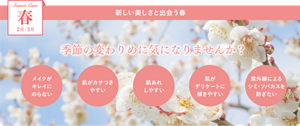 Season Care 春 2月-3月 新しい美しさと出会う春 季節の変わりめに気になりませんか？ ・メイクがキレイにのらない ・肌がカサつきやすい ・肌あれしやすい ・肌がデリケートに傾きやすい ・紫外線によるシミ・ソバカスを防ぎたい