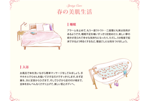 Spring Care 春の美肌生活 ■睡眠 アラームを止めて、もう一度ウトウト…二度寝にも実は効用があるようです。睡眠不足を補いすっきり目覚めたり、楽しい夢の続きが見られて幸せな気持ちになったり。ただし、5分程度で起床できるよう明るくするなど、寝過ごしには気をつけましょう。■入浴 お風呂で体を洗いながら簡単マッサージをしてみましょう。手やタオルでらせんを描いてさするだけですっきりします。まず足裏を、次に足首からひざまで、そしてひざから足の付け根まで。全体をまんべんなくさすり上げて、美しい肌とボディへ。