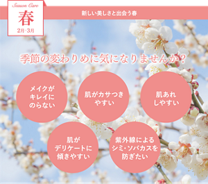Season Care 春 2月-3月 新しい美しさと出会う春 季節の変わりめに気になりませんか？ ・メイクがキレイにのらない ・肌がカサつきやすい ・肌あれしやすい ・肌がデリケートに傾きやすい ・紫外線によるシミ・ソバカスを防ぎたい