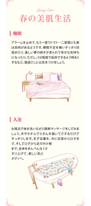 Spring Care 春の美肌生活 ■睡眠 アラームを止めて、もう一度ウトウト…二度寝にも実は効用があるようです。睡眠不足を補いすっきり目覚めたり、楽しい夢の続きが見られて幸せな気持ちになったり。ただし、5分程度で起床できるよう明るくするなど、寝過ごしには気をつけましょう。■入浴 お風呂で体を洗いながら簡単マッサージをしてみましょう。手やタオルでらせんを描いてさするだけですっきりします。まず足裏を、次に足首からひざまで、そしてひざから足の付け根まで。全体をまんべんなくさすり上げて、美しい肌とボディへ。