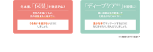冬本番、「保湿」を徹底的に！　空気の乾燥とともに、肌の皮脂量も大幅ダウン。　うるおいを逃さないようにしましょう。　「ディープケア※1」を習慣に！　寒い時期は肌が乾燥して化粧品がなじみにくい。　温かな手でマッサージするようになじませたり、包んだりしましょう。　※1 角層深くまで行う保湿ケア