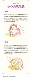 Winter care 冬の美肌生活 睡眠　寝つきが悪く悩んでいる方は、睡眠の時間帯を見直してみましょう。まずは起床時間を一定にすると、体内時計が整い入眠しやすくなります。また、やることが多く寝るのが遅くなるという方は、朝方に切り替えてみるのも1つの方法です。　入浴　冬至のゆず以外にも、季節の果物や野菜をお風呂に入れて楽しみませんか。みかんの果皮に含まれるリモネンという成分には、血行促進作用があります。大根の葉は温泉と同じ塩化物や硫化イオンが含まれていて、保湿効果があります。季節を感じながら、美肌効果も期待できますね。　表示価格はメーカー希望小売価格です。