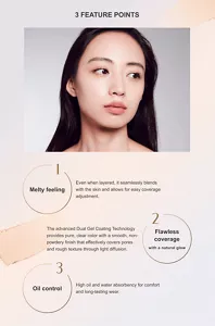 3 FEATURE POINTS 1Melty feeling Even when layered, it seamlessly blends with the skin and allows for easy coverage adjustment. 2 Flawless coverage with a natural glow The advanced Dual Gel Coating Technology provides pure, clear color with a smooth, non-powdery finish that effectively covers pores and rough texture through light diffusion. 3 Oil control High oil and water absorbency for comfort and long-lasting wear.