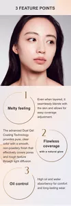 3 FEATURE POINTS 1Melty feeling Even when layered, it seamlessly blends with the skin and allows for easy coverage adjustment. 2 Flawless coverage with a natural glow The advanced Dual Gel Coating Technology provides pure, clear color with a smooth, non-powdery finish that effectively covers pores and rough texture through light diffusion. 3 Oil control High oil and water absorbency for comfort and long-lasting wear.