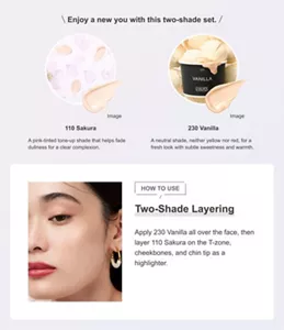 Enjoy a new you with this two-shade set. 110 Sakura A pink-tinted tone-up shade that helps fade dullness for a clear complexion. 230 Vanilla A neutral shade, neither yellow nor red, for a fresh look with subtle sweetness and warmth. HOW TO USE Two-Shade Layering Apply 230 Vanilla all over the face, then layer 110 Sakura on the T-zone, cheekbones, and chin tip as a highlighter.