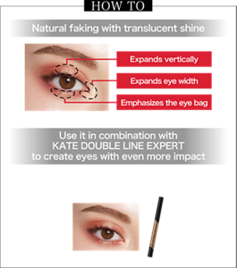 HOW TO Natural faking with translucent shine Expands vertically Expands eye width Emphasizes the eye bag Finished image (GD-1)  Use it in combination with KATE DOUBLE LINE EXPERT to create eyes with even more impact Draw a line under the eye bag with KATE DOUBLE LINE EXPERT (existing product) to further accentuate the eyes Finished image (GD-1)