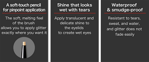 A soft-touch pencil  for pinpoint application The soft, melting feel of the brush  allows you to apply glitter  exactly where you want it  Shine that looks wet with tears Apply translucent and  delicate shine to the eyelids  to create wet eyes  Waterproof  & smudge-proof Resistant to tears, sweat, and water,  and glitter does not fade easily