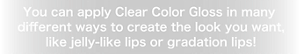 You can apply Clear Color Gloss in many different ways  to create the look you want, like jelly-like lips or gradation lips!