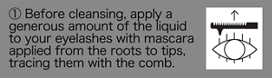① Before cleansing, apply a generous amount of the liquid to your eyelashes with mascara applied from the roots to tips, tracing them with the comb.
