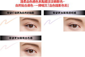 淺柔血色感色系點綴淡淡飾影色。 自然貼合膚色，一掃暗沉「血色陰影色彩」 希望打造更為自然的陰影 OR-1 淺柔橘 希望更加展現透明感 PU-1 淺柔紫 希望更加展現血色感 PK-1 淺柔粉  妝效示意圖