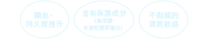 顯色、持久度提升 含有保濕成分（玻尿酸、水溶性膠原蛋白） 不黏膩的清爽妝感