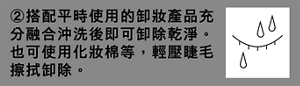 ②搭配平時使用的卸妝產品充分融合沖洗後即可卸除乾淨。也可使用化妝棉等，輕壓睫毛擦拭卸除。