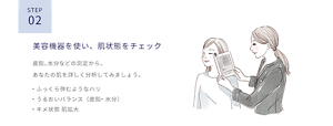 ステップ2　美容機器を使い、肌状態をチェック。皮脂、水分などの測定から、あなたの肌を詳しく分析してみましょう。ふっくら弾むようなハリ、うるおいバランス（皮脂、水分）、キメ状態 肌拡大