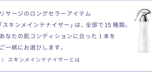 リサージのロングセラーアイテム「スキンメインテナイザー」は、全部で15種類。あなたの肌コンディションに合った１本をご一緒にお選びします。 スキンメインテナイザーを詳しく見る
