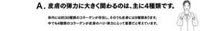 A. 皮膚の弾力に大きく関わるのは、主に4種類です。　体内には約30種類のコラーゲンが存在し、そのうち皮膚には9種類あります。中でも4種類のコラーゲンが皮膚のハリ・弾力にとって重要だと考えています。
