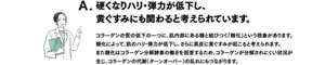 A. 硬くなりハリ・弾力が低下し、黄ぐすみにも関わると考えられています。　コラーゲンの質の低下の一つに、肌内部にある糖と結びつく「糖化」という減少があります。糖化によって、肌のハリ・弾力が低下し、さらに真皮に黄ぐすみが起こると考えられます。また糖化はコラーゲン分解酵素の働きを阻害するため、コラーゲンが分解されにくい状況が生じ、コラーゲンの代謝（ターンオーバー）の乱れにもつながります。