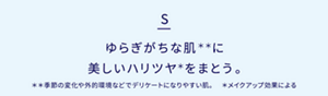 ゆらぎがちな肌＊＊に、美しいハリツヤ＊をまとう。＊＊ 季節の変化や外的環境などでデリケートになりやすい肌。　 ＊ メイクアップ効果による 
