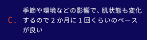 季節環境などの影響で、肌状態も変化するので2か月に1回くらいのペースが良い。