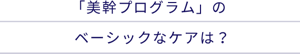「美幹プログラム」のベーシックなケアは？