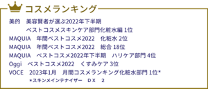 コスメランキング 美的　美容賢者が選ぶ2022年下半期ベストコスメスキンケア部門化粧水編1位 MAQUIA　年間ベストコスメ2022　化粧水2位 MAQUIA　年間ベストコスメ2022　総合18位 MAQUIA　ベストコスメ2022年下半期　ハリケア部門4位 Oggi　ベストコスメ2022　くすみケア3位 VOCE　2023年1月　月間コスメランキング化粧水部門1位* 　＊スキンメインテナイザー　ＤＸ　２