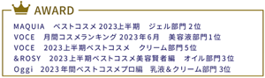 MAQUIA ベストコスメ2023上半期  ジェル部門2位　VOCE 月間コスメランキング2023年6月  美容液部門1位　VOCE 2023上半期ベストコスメ  クリーム部門5位　&ROSY 2023上半期ベストコスメ美容賢者編  オイル部門3位  Oggi　2023年間ベストコスメプロ編　乳液＆クリーム部門３位　