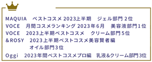 MAQUIA ベストコスメ2023上半期  ジェル部門2位　VOCE 月間コスメランキング2023年6月  美容液部門1位　VOCE 2023上半期ベストコスメ  クリーム部門5位　&ROSY 2023上半期ベストコスメ美容賢者編  オイル部門3位  Oggi　2023年間ベストコスメプロ編　乳液＆クリーム部門３位　