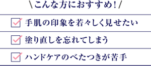 こんな方におすすめ！手肌の印象を若々しく見せたい、塗り直しを忘れてしまう、ハンドケアのべたつきが苦手